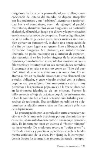 CABEZAS DE TORMENTA / 21
dirigidos a la forja de la personalidad, entre ellos, tomar
conciencia del estado del mundo, no dejarse atropellar
por los poderosos y sus “esbirros”, actuar con reciproci-
dad hacia el compañero, servir de ejemplo al pueblo
maltratado, abandonar los vicios burgueses, en particular
el alcohol, el burdel, el juego por dinero y la participación
en el carnaval a modo de comparsa. Pero la dignificación
de sí no sólo exige evitar estos males sociales sino tam-
bién ejercer un autocontrol, es decir, una apropiación de
sí a fin de hacer lugar a un querer libre y liberado de la
formación burguesa. No obstante, esa autoformación
libertaria no podía realizarse en el interior de experien-
cias sectarias ni en los bordes vírgenes de la experiencia
histórica, como lo habían intentado los fourieristas en sus
falansterios y los utopistas en sus comunidades cerradas.
El anarquista se veía a sí mismo como un “hijo del pue-
blo”, título de uno de sus himnos más conocidos. Era un
átomo suelto en medio del encadenamiento elemental que
a todos obligaba, y cuyo vínculo orbital con la cultura
popular era paradójico. Los anarquistas estaban muy
próximos a las prácticas populares y a la vez se ubicaban
en la frontera ideológica de las mismas. Fueron la
inflorescencia salvaje de prácticas populares en formación,
o bien la continuidad urbana de tradiciones tribales y cam-
pesinas de resistencia. Esa condición paradójica va a de-
terminar la relación entre creencias libertarias y prácticas
de subjetivación.
La preocupación por la correlación entre creencia y ac-
ción se volvía tanto más acuciante porque demasiadas ve-
ces se hallaban aislados en territorio enemigo, o descono-
cido. Es importante tener en cuenta el “factor número”
ya mencionado. De modo que recordar “quién se era” a
través de rituales y prácticas específicas se volvía funda-
mento cotidiano de la ética. Por ejemplo, la correspon-
dencia (todos los anarquistas respondían tarde o tempra-
 