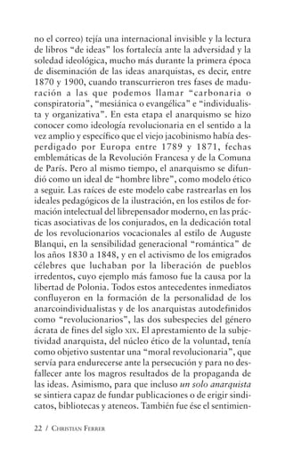 22 / CHRISTIAN FERRER
no el correo) tejía una internacional invisible y la lectura
de libros “de ideas” los fortalecía ante la adversidad y la
soledad ideológica, mucho más durante la primera época
de diseminación de las ideas anarquistas, es decir, entre
1870 y 1900, cuando transcurrieron tres fases de madu-
ración a las que podemos llamar “carbonaria o
conspiratoria”, “mesiánica o evangélica” e “individualis-
ta y organizativa”. En esta etapa el anarquismo se hizo
conocer como ideología revolucionaria en el sentido a la
vez amplio y específico que el viejo jacobinismo había des-
perdigado por Europa entre 1789 y 1871, fechas
emblemáticas de la Revolución Francesa y de la Comuna
de París. Pero al mismo tiempo, el anarquismo se difun-
dió como un ideal de “hombre libre”, como modelo ético
a seguir. Las raíces de este modelo cabe rastrearlas en los
ideales pedagógicos de la ilustración, en los estilos de for-
mación intelectual del librepensador moderno, en las prác-
ticas asociativas de los conjurados, en la dedicación total
de los revolucionarios vocacionales al estilo de Auguste
Blanqui, en la sensibilidad generacional “romántica” de
los años 1830 a 1848, y en el activismo de los emigrados
célebres que luchaban por la liberación de pueblos
irredentos, cuyo ejemplo más famoso fue la causa por la
libertad de Polonia. Todos estos antecedentes inmediatos
confluyeron en la formación de la personalidad de los
anarcoindividualistas y de los anarquistas autodefinidos
como “revolucionarios”, las dos subespecies del género
ácrata de fines del siglo XIX. El aprestamiento de la subje-
tividad anarquista, del núcleo ético de la voluntad, tenía
como objetivo sustentar una “moral revolucionaria”, que
servía para endurecerse ante la persecución y para no des-
fallecer ante los magros resultados de la propaganda de
las ideas. Asimismo, para que incluso un solo anarquista
se sintiera capaz de fundar publicaciones o de erigir sindi-
catos, bibliotecas y ateneos. También fue ése el sentimien-
 