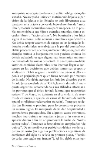 24 / CHRISTIAN FERRER
anarquista no aceptaba el servicio militar obligatorio; de-
sertaba. No aceptaba unirse en matrimonio bajo la super-
visión de la Iglesia o del Estado; se unía libremente a su
pareja en una práctica conocida bajo el nombre de “amor
libre”, mácula escandalizadora para su época. En lo posi-
ble, no enviaba a sus hijos a escuelas estatales, sino a es-
cuelas libres o “racionalistas”. No bautizaba a los hijos
según el santoral; solía recurrir a nombres significativos.
No debía aceptar ascensos de rango en las jerarquías la-
borales o salariales; se trabajaba a la par del compañero.
Debía procurar ser, además, un buen trabajador, para dar
ejemplo tanto a la burguesía rentista y ociosa como a los
demás trabajadores que alguna vez levantarían un mun-
do distinto de las ruinas del actual. El anarquista no debía
votar en comicios electorales, sino intentar llegar a con-
sensos en las decisiones que debían tomar sus grupos o
sindicatos. Debía negarse a testificar en juicio si ello su-
ponía un perjuicio para quien fuera acusado por razones
de Estado. No debía aceptar los feriados dictados por el
Estado (una acordada de la FORA, la central sindical anar-
quista argentina, recomendaba a sus afiliados informar a
los patrones que el único feriado laboral que respetarían
sería el 1º de Mayo, no existente en el calendario de asue-
tos de entonces, y que en los casos de feriados de índole
estatal o religioso reclamarían trabajar). Tampoco se de-
bía dar limosna o propina, pues lo correcto es procurar
un salario digno. El anarquista debía dar hospitalidad a
compañeros perseguidos. En algunos casos extremos,
muchos anarquistas se negaban a jugar a las cartas o a
apostar dinero a fin de no promover la lucha de “todos
contra todos”. Tampoco se festejaban los cumpleaños “de
quince”. De ser posible, sus periódicos debían venderse a
precio de costo (en algunas publicaciones argentinas de
comienzos del siglo XX se leía en primera plana, “Precio:
de cada uno según sus fuerzas”). Al fin, debía estar per-
 