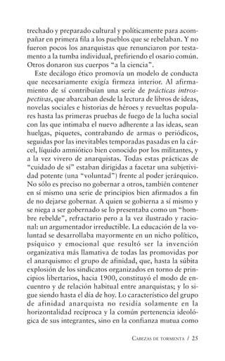 CABEZAS DE TORMENTA / 25
trechado y preparado cultural y políticamente para acom-
pañar en primera fila a los pueblos que se rebelaban. Y no
fueron pocos los anarquistas que renunciaron por testa-
mento a la tumba individual, prefiriendo el osario común.
Otros donaron sus cuerpos “a la ciencia”.
Este decálogo ético promovía un modelo de conducta
que necesariamente exigía firmeza interior. Al afirma-
miento de sí contribuían una serie de prácticas intros-
pectivas, que abarcaban desde la lectura de libros de ideas,
novelas sociales e historias de héroes y revueltas popula-
res hasta las primeras pruebas de fuego de la lucha social
con las que intimaba el nuevo adherente a las ideas, sean
huelgas, piquetes, contrabando de armas o periódicos,
seguidas por las inevitables temporadas pasadas en la cár-
cel, líquido amniótico bien conocido por los militantes, y
a la vez vivero de anarquistas. Todas estas prácticas de
“cuidado de sí” estaban dirigidas a facetar una subjetivi-
dad potente (una “voluntad”) frente al poder jerárquico.
No sólo es preciso no gobernar a otros, también contener
en sí mismo una serie de principios bien afirmados a fin
de no dejarse gobernar. A quien se gobierna a sí mismo y
se niega a ser gobernado se lo presentaba como un “hom-
bre rebelde”, refractario pero a la vez ilustrado y racio-
nal: un argumentador irreductible. La educación de la vo-
luntad se desarrollaba mayormente en un nicho político,
psíquico y emocional que resultó ser la invención
organizativa más llamativa de todas las promovidas por
el anarquismo: el grupo de afinidad, que, hasta la súbita
explosión de los sindicatos organizados en torno de prin-
cipios libertarios, hacia 1900, constituyó el modo de en-
cuentro y de relación habitual entre anarquistas; y lo si-
gue siendo hasta el día de hoy. Lo característico del grupo
de afinidad anarquista no residía solamente en la
horizontalidad recíproca y la común pertenencia ideoló-
gica de sus integrantes, sino en la confianza mutua como
 