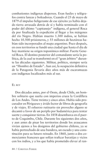 44 / CHRISTIAN FERRER
combatientes indígenas dispersos. Eran fusiles y telégra-
fos contra lanzas y boleadoras. Cuando el 25 de mayo de
1879 el impulso beligerante de ese ejército ya había deja-
do tierra arrasada detrás de sí y había terminado con el
poder del último “capitanejo” indígena, el general Roca
da por finalizada la expedición al llegar a los márgenes
del río Negro. Habían muerto 1.300 indios, se habían
hecho 10.500 prisioneros, y 55 millones de hectáreas ha-
bían sido incorporados al mapa argentino. Poco después,
en esos territorios se fundó una ciudad que hasta el día de
hoy mantiene su origen toponímico militar: Fuerte Gene-
ral Roca. El destino posterior del comandante sería la po-
lítica, de la cual se transformó en el “gran árbitro” duran-
te las décadas siguientes. Militar, político, siempre sería
un “Hombre de Estado”. Aun así, la ocupación definitiva
de la Patagonia llevaría diez años más de escaramuzas
con indígenas localizados más al sur.
EL REY
Dos décadas antes, por el Oeste, desde Chile, un hom-
bre solitario que sueña con imperios cruza la Cordillera
de Los Andes. Tiene treinta y cinco años. Había sido pro-
curador en Périgueux y ávido lector de libros de geografía
y de viajes. El esfuerzo rutinario sin provecho alguno se
decantó a favor de un periplo por Sudamérica para tentar
suerte y conquistar tierras. En 1858 desembarca en el puer-
to de Coquimbo, Chile. Durante los siguientes dos años,
y aun antes de pisar los territorios donde los araucanos
vivían ajenos a los designios del gobierno chileno, ya se
había pertrechado de una bandera, un escudo y una cons-
titución para su futuro reinado. En 1860, junto a dos co-
merciantes franceses que solían traficar baratijas y vicios
con los indios, y a los que había prometido elevar al ran-
 