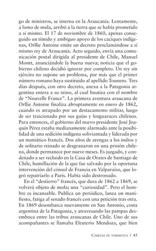 CABEZAS DE TORMENTA / 45
go de ministros, se interna en la Araucanía. Lentamente,
a lomo de mula, arribó a la tierra que se había prometido
a sí mismo. El 17 de noviembre de 1860, apenas conse-
guido un tímido y ambiguo apoyo de los caciques indíge-
nas, Orllie Antoine emite un decreto proclamándose a sí
mismo rey de Araucanía. Acto seguido, envía una comu-
nicación postal dirigida al presidente de Chile, Manuel
Montt, anunciándole la buena nueva; noticia que el go-
bierno chileno decidió ignorar por completo. Un rey sin
ejército no supone un problema, por más que el primer
número romano haya sustituido al apellido Tounens. Tres
días después, con otro decreto, anexa a la Patagonia ar-
gentina entera a su reino, al cual bautiza con el nombre
de “Nouvelle France”. La primera aventura araucana de
Orllie Antoine finaliza abruptamente en enero de 1862,
cuando es atrapado por un destacamento militar, luego
de ser traicionado por sus guías y lenguaraces chilenos.
Para entonces, el gobierno del nuevo presidente José Joa-
quín Pérez estaba medianamente alarmado ante la posibi-
lidad de una sedición indígena soliviantada y liderada por
un maniático francés. Dos años de arengas a los indios y
de solitario reinado se desgranaron en una prisión chile-
na, donde permanece por nueve meses. Es juzgado, y con-
denado a ser recluido en la Casa de Orates de Santiago de
Chile, humillación de la que fue salvado por la oportuna
intervención del cónsul de Francia en Valparaíso, que lo-
gró repatriarlo a París. Había sido destronado.
En el “destierro” francés, que dura de 1862 a 1869, se
volverá objeto de mofa; una “curiosidad”. Pero el hom-
bre es incansable. Publica un periódico, lanza un mani-
fiesto, fatiga al senado francés con una petición tras otra.
En 1869 desembarca nuevamente en San Antonio, costa
argentina de la Patagonia, y atravesando las pampas des-
emboca entre las tribus araucanas de Chile. Uno de sus
acompañantes se llamaba Eleuterio Mendoza, que bien
 