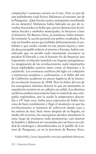 52 / CHRISTIAN FERRER
compinches1
construye soviets en el aire. Oro: en pos de
este palíndromo viajó Errico Malatesta al extremo sur de
la Patagonia. ¿Qué hacían cuatro anarquistas escarbando
en ese desierto? Malatesta había liderado un par de re-
vueltas fracasadas en Italia que, previa destrucción de nó-
minas fiscales y símbolos municipales, lo forzaron a huir
al destierro. En Buenos Aires, al comienzo, había intenta-
do estimular la acción gremial con pobres resultados. Era
aún un hombre joven que hablaba deficientemente el cas-
tellano y que estaba varado en este puerto lejano; y sien-
do desaconsejable todavía el retorno a Europa, habrá con-
siderado que no perdía nada intentando encontrar su
peculiar El Dorado y con el honesto fin de financiar una
imponente revolución mundial con lingotes patagónicos.
La imaginación de los revolucionarios suele impulsarlos
hacia espléndidas auroras tanto como al disparate y la
catástrofe. Las aventuras auríferas del siglo XIX cobijaron
a numerosos utopistas y carbonarios: a la fiebre del oro
de California acudieron no pocos fugitivos de la frustra-
da revolución francesa de 1848. Pero la fiebre del oro de
los anarquistas italianos duraría lo que un santiamén: la
expedición terminó en un callejón sin salida. Los distritos
auríferos estaban mayormente bajo el control de una com-
pañía explotadora, por la noche la temperatura descen-
día a 14° bajo cero, había poca esperanza de hallar otra
zona de buen rendimiento y llegó el momento en que los
revolucionarios se hartaron de sobrevivir dando caza a
las nutrias de mar. Siete meses después de su llegada, en
medio del invierno, los anarquistas deciden abandonar la
zona luego de aventuras nada promisorias: casi mueren
de hambre y debieron ser rescatados por un barco en cali-
dad de náufragos y desembarcados en el pueblo de Car-
men de Patagones, ya en la provincia de Buenos Aires.
1
Galileo Palla, Cesare Agostinelli y otro más apellidado Meniconi.
 