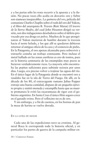 54 / CHRISTIAN FERRER
y a los parias sólo les resta recurrir a la apuesta y a la ilu-
sión. No pocas veces ello acaba en desvarío: oro y fiebre
son siameses inseparables. La quimera del oro, película del
comunista Charles Chaplin sobre el rush del oro del Yukon,
y el libro del anarquista B. Traven (Rett Marut) El tesoro
de la Sierra Madre, del cual John Houston dirigió su ver-
sión, son dos indagaciones desoladoras sobre el delirio pro-
vocado por esa droga en polvo. Muchos de lo que peregri-
naron al Yukon murieron de hambre durante la travesía
hacia el norte helado, y los que allí se quedaron debieron
retornar al antiguo oficio de la caza y el comercio de pieles.
En la Patagonia, el oro apenas alcanzaba para sobrevivir y
extraerlo costaba un trabajo extenuante. Pero incluso el
metal hallado en las zonas auríferas es oro de tontos, pues
en la historia centenaria de las estampidas muy pocos se
hicieron verdaderamente ricos. La mayoría sólo encontra-
ba las pepitas suficientes para subsistir ociosos por unos
días. Luego, era preciso volver a trajinar las aguas del río.
En el único lugar de la Patagonia donde se encontró oro a
raudales fue en la isla de Tierra del Fuego. De allí, en la
década de los 80, el extravagante rumano Julius Popper
extrajo una buena cantidad, dispuso de un pequeño ejérci-
to propio y emitió moneda y estampilla hasta que su muer-
te prematura le evitó las escaramuzas de rigor con el go-
bierno argentino. En Santa Cruz el único filón seguro crece
en el ganado ovino. Pero el vellocino no es de oro.
Y sin embargo, y a fin de cuentas, en los hornos de pan
la masa de harina se vuelve dorada.
EN LA LETRA DE MOLDE
Cada una de las expediciones tuvo su cronista. Al ge-
neral Roca le corresponde toda la historia oficial, y en
particular los partes de guerra de la campaña militar en-
 