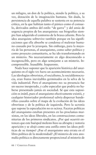 66 / CHRISTIAN FERRER
un milagro, un don de la política, siendo la política, a su
vez, donación de la imaginación humana. Sin duda, la
persistencia de aquella palabra se sustenta en su potencia
crítica, en la que habitan tanto el pánico como el consue-
lo, derivados ambos del estilo “de garra” y del ansia de
urgencia propios de los anarquistas: sus biografías siem-
pre han adquirido el contorno de la brasa caliente. Pero la
idea anarquista sobrevive también porque en las signifi-
caciones que ella absorbe se condensa el malestar huma-
no causado por la jerarquía. Sin embargo, para la mayo-
ría de las personas, el anarquismo, como saber político y
como proyecto comunitario, se ha ido transformando en
un misterio. No necesariamente en algo desconocido o
incognoscible, pero en algo semejante a un misterio. In-
comprensible. Inaudible. Inaparente.
Nada hace suponer que la aparición histórica del anar-
quismo en el siglo XIX fuera un acontecimiento necesario.
Las ideologías obreristas, el socialismo, la socialdemocra-
cia, eran frutos inevitables germinados en la selva de la
vida industrial. Pero el anarquismo no: su presencia fue
un suceso inesperado, y cabe especular que podría no ha-
berse presentado jamás en sociedad. Sé que esta suposi-
ción es inútil, pues el anarquismo efectivamente existió, y
cualquier historiador profesional sabría dispersar bande-
rillas causales sobre el mapa de la evolución de las ideas
obreristas y de la política de izquierda. Pero la ucronía
que supone la especulación no es ociosa. Facetas políticas
del anarquismo estaban presentes en las proclamas mar-
xistas, en las ideas liberales, en las construcciones comu-
nitarias de los primeros sindicatos. ¿Por qué ocurrió en-
tonces que este huésped molesto hizo su abrupta y notoria
aparición y se alojó como una astilla entre las ideas polí-
ticas de su tiempo? ¿Fue el anarquismo una errata en el
libro político de la modernidad? ¿El misterio de esta ano-
malía política es directamente proporcional al misterio de
 