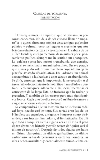 CABEZAS DE TORMENTA / 11
CABEZAS DE TORMENTA
PRESENTACIÓN
El anarquismo es un amparo al que no demasiadas per-
sonas concurren. No deja de ser curioso llamar “ampa-
ro” a lo que es ahora una sombra de su antiguo esplendor
político y cultural, pero los lugares o creencias que nos
brindan refugio y certeza a veces caben en la cabeza de un
alfiler. Desde que tengo memoria de mi interés por el pen-
samiento político siempre me he sentido un anarquista.
La palabra suena hoy menos tremebunda que extraña,
como si se mencionara un animal extinto. Un ave pesada
que nunca pudo volar o un mamífero cuyo último ejem-
plar fue avistado décadas atrás. Era, además, un animal
acostumbrado a las batidas y a ser cazado en abundancia.
Se diría, entonces, que la impotencia, la persecución o el
irreversible decrecimiento demográfico han sellado su des-
tino. Pero cualquier adherente a las ideas libertarias es
consciente de la larga lista de fracasos que lo rodean y
preceden. Y también de los escasos pero muy significati-
vos logros. Cada uno de ellos se cobró su libra de sangre y
exigió un enorme esfuerzo colectivo.
Se comprenderá que un movimiento de ideas tan radi-
cal haya nacido casi extinto. Sus tareas eran las de un
Hércules; sus enemigos, antiguos e inmensos como pirá-
mides; y sus fuerzas, limitadas y, al fin, fatigadas. De allí
que todo anarquista sienta alguna vez en su vida el peso
de tan dramática historia y cavile acerca de “quién será el
último de nosotros”. Después de todo, alguna vez hubo
un último blanquista, un último garibaldino, un último
carbonario. A fin de permanecer entre los hombres las
ideas deben auscultar –y eventualmente tensar– el males-
 