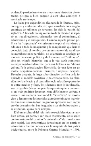 CABEZAS DE TORMENTA / 69
evidenció particularmente en situaciones históricas de ex-
tremo peligro o bien cuando a esta idea comenzó a
restársele su tiempo.
La lucha por expandir los alcances de la libertad, mito,
consigna y emblema afectivo que movilizó las energías
emotivas de millones de personas, ha sido la pasión del
siglo XIX. A fines de ese siglo el mito de la libertad se sepa-
ró en tres direcciones, orientadas por el comunismo, el
reformismo y el anarquismo. Cuando aquella pasión po-
lítica fue “capturada” victoriosamente por el marxismo y
adosada a toda la imaginería y la maquinaria que hemos
conocido bajo el nombre de comunismo o el de sus diver-
sas ramificaciones paralelas, no solamente se desplegó un
modelo de acción política y de formateo del “militante”,
sino un triunfo histórico que a la vez daría comienzo
–aunque inadvertidamente para sus fieles– a su “drama
cultural”: la cristalización liberticida de una idea en un
molde despótico-nacional primero e imperial después.
Décadas después, la larga subordinación acrítica de la iz-
quierda al modelo soviético le ha costado caro. La obse-
sión por la eficacia y el centralismo, la relación oportunis-
ta entre medios y fines, los silencios ante lo intolerable,
son cargas históricas tan pesadas que ni siquiera un santo
o un titán podrían levantar. Muy difícilmente volverá a
renacer una creencia en el modelo “soviético” de revolu-
ción y lentamente los partidos autodenominados marxis-
tas van transformándose en grupos apóstatas o en sectas
en vías de extinción. Sus lenguajes y sus símbolos crujen y
se dispersan, quizá para siempre.
El drama cultural del reformismo socialdemócrata tam-
bién deriva, en parte, y curiosa o tristemente, de su éxito
como sustituto del camino “maximalista” de transforma-
ción social. Las expectativas depositadas en los partidos
reformistas fueron enormes en la mayoría de los países
occidentales, entre la Primera Guerra Mundial y 1991,
 