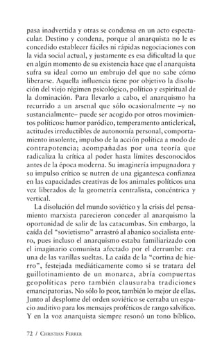72 / CHRISTIAN FERRER
pasa inadvertida y otras se condensa en un acto especta-
cular. Destino y condena, porque al anarquista no le es
concedido establecer fáciles ni rápidas negociaciones con
la vida social actual, y justamente es esa dificultad la que
en algún momento de su existencia hace que el anarquista
sufra su ideal como un embrujo del que no sabe cómo
liberarse. Aquella influencia tiene por objetivo la disolu-
ción del viejo régimen psicológico, político y espiritual de
la dominación. Para llevarlo a cabo, el anarquismo ha
recurrido a un arsenal que sólo ocasionalmente –y no
sustancialmente– puede ser acogido por otros movimien-
tos políticos: humor paródico, temperamento anticlerical,
actitudes irreductibles de autonomía personal, comporta-
miento insolente, impulso de la acción política a modo de
contrapotencia; acompañadas por una teoría que
radicaliza la crítica al poder hasta límites desconocidos
antes de la época moderna. Su imaginería impugnadora y
su impulso crítico se nutren de una gigantesca confianza
en las capacidades creativas de los animales políticos una
vez liberados de la geometría centralista, concéntrica y
vertical.
La disolución del mundo soviético y la crisis del pensa-
miento marxista parecieron conceder al anarquismo la
oportunidad de salir de las catacumbas. Sin embargo, la
caída del “sovietismo” arrastró al abanico socialista ente-
ro, pues incluso el anarquismo estaba familiarizado con
el imaginario comunista afectado por el derrumbe: era
una de las varillas sueltas. La caída de la “cortina de hie-
rro”, festejada mediáticamente como si se tratara del
guillotinamiento de un monarca, abría compuertas
geopolíticas pero también clausuraba tradiciones
emancipatorias. No sólo lo peor, también lo mejor de ellas.
Junto al desplome del orden soviético se cerraba un espa-
cio auditivo para los mensajes proféticos de rango salvífico.
Y en la voz anarquista siempre resonó un tono bíblico.
 