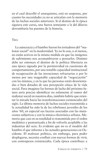 CABEZAS DE TORMENTA / 75
en el cual descolló el anarquismo, está en suspenso, por
cuanto las necesidades ya no se articulan con la memoria
de las luchas sociales anteriores. Si el destino de la época
siguiera este curso, una fuerza semejante a la del diluvio
derrumbaría los puentes de la historia.
TRES
La autocracia y el hambre fueron los irritadores del “ma-
lestar social” en la modernidad. Ya no lo son, o al menos,
no están activos en la misma medida en que las imágenes
de sufrimiento nos acostumbraron a pensarlos. Distinto
debe ser entonces el destino de la política libertaria en
una época signada por la permisividad en cuestiones de
comportamiento, por una notable capacidad institucional
de recuperación de las invenciones refractarias o por lo
menos por una inagotable capacidad de “negociación”
con las mismas, y en la que las personas están desorienta-
das o bien dotadas de una percepción cínica de la vida
social. Para imaginar las formas de lucha del próximo fu-
turo sería preciso identificar no solamente al rumor del
malestar social en nuestros días, también habría que orien-
tar la mirada hacia las transformaciones existenciales del
siglo. La última memoria de luchas sociales transmitida a
la actualidad ha sido la de las rebeliones juveniles de los
años ‘60, en especial sus facetas asociadas con las muta-
ciones subjetivas y con la música electrónica urbana. Me-
moria que casi en su totalidad es transmitida por el orden
mediático y pasteurizada a fin de volverla acoplable a las
industrias del ocio. Es evidente que no es el modelo del
hambre el que informa a las actuales generaciones en Oc-
cidente. El malestar político, sin embargo, para poder
desplegarse, necesita confluir con nuevas formas de vivir,
con contrapesos existenciales. Cada época contribuye a
 