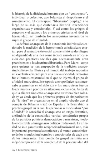 76 / CHRISTIAN FERRER
la historia de la disidencia humana con un “contrapeso”,
individual o colectivo, que balancea el despotismo y el
sometimiento. El contrapeso “libertario” desplegó a lo
largo de su más que centenaria historia invenciones
organizativas y emocionales. Y así como los griegos el
concepto y el teatro, y los primeros cristianos el ideal de
hermandad, así también los anarquistas inventaron lo
suyo: el grupo de afinidad.
La defensa anarquista de la autonomía individual cues-
tionaba la tradición de la heteronomía eclesiástica o esta-
tal, pero el sustrato existencial que permitió su despliegue
no dependió de una idea o una técnica sino de su articula-
ción con prácticas sociales que necesariamente eran
preexistentes a las doctrinas libertarias. Para Marx –como
para quienes se han empapado de la tradición anarco-
sindicalista–, la fábrica y el mundo del trabajo suponían
un excelente cemento para una nueva sociedad. Pero otro
fue el humus existencial en el que se injertó el grupo de
afinidad anarquista. Ese espacio antropológico ya comen-
zaba a germinar en el siglo XIX y los anarquistas fueron
los primeros en percibir su silenciosa expansión. Antes de
que la alianza sindicato-anarquismo estuviera bien solda-
da (y ya desde que los primeros grupos de simpatizantes
de “la idea” se organizaron en el amplio círculo que el
compás de Bakunin trazó de España a la Besarabia) la
práctica grupal en la cual las personas se vinculaban “por
afinidad” le concedió al anarquismo un rasgo distintivo,
alejándolo de la centralidad vertical concéntrica propia
de los partidos políticos democráticos o marxistas, mode-
lo encastrable al imaginario político tradicional. La afini-
dad no sólo garantizaba reciprocidad horizontal sino, más
importante, promovía la confianza y el mutuo conocimien-
to de los mundos intelectuales y emocionales de cada uno
de los integrantes. Esta condición grupal permitía una
mejor compresión de la completud de la personalidad del
 