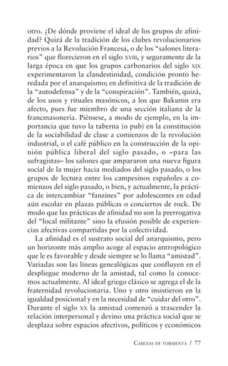 CABEZAS DE TORMENTA / 77
otro. ¿De dónde proviene el ideal de los grupos de afini-
dad? Quizá de la tradición de los clubes revolucionarios
previos a la Revolución Francesa, o de los “salones litera-
rios” que florecieron en el siglo XVIII, y seguramente de la
larga época en que los grupos carbonarios del siglo XIX
experimentaron la clandestinidad, condición pronto he-
redada por el anarquismo; en definitiva de la tradición de
la “autodefensa” y de la “conspiración”. También, quizá,
de los usos y rituales masónicos, a los que Bakunin era
afecto, pues fue miembro de una sección italiana de la
francmasonería. Piénsese, a modo de ejemplo, en la im-
portancia que tuvo la taberna (o pub) en la constitución
de la sociabilidad de clase a comienzos de la revolución
industrial, o el café público en la construcción de la opi-
nión pública liberal del siglo pasado, o –para las
sufragistas– los salones que ampararon una nueva figura
social de la mujer hacia mediados del siglo pasado, o los
grupos de lectura entre los campesinos españoles a co-
mienzos del siglo pasado, o bien, y actualmente, la prácti-
ca de intercambiar “fanzines” por adolescentes en edad
aún escolar en plazas públicas o conciertos de rock. De
modo que las prácticas de afinidad no son la prerrogativa
del “local militante” sino la efusión posible de experien-
cias afectivas compartidas por la colectividad.
La afinidad es el sustrato social del anarquismo, pero
un horizonte más amplio acoge al espacio antropológico
que le es favorable y desde siempre se lo llama “amistad”.
Variadas son las líneas genealógicas que confluyen en el
despliegue moderno de la amistad, tal como la conoce-
mos actualmente. Al ideal griego clásico se agrega el de la
fraternidad revolucionaria. Uno y otro insistieron en la
igualdad posicional y en la necesidad de “cuidar del otro”.
Durante el siglo XX la amistad comenzó a trascender la
relación interpersonal y devino una práctica social que se
desplaza sobre espacios afectivos, políticos y económicos
 