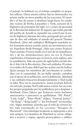 CABEZAS DE TORMENTA / 83
el paisaje: lo habitual era el trabajo cumplido en peque-
ños talleres. Otros setenta telares fueron destrozados esa
misma noche en otros pueblos de las cercanías. El incen-
dio y el haz de mazas se desplazó luego hacia los conda-
dos vecinos de Derby, Lancashire y York, corazón de la
Inglaterra de principios del siglo XIX y centro de gravedad
de la Revolución Industrial. El reguero que había partido
del pueblo de Arnold se expandió sin control por el cen-
tro de Inglaterra durante dos años, perseguido por un ejér-
cito de diez mil soldados al mando del general Thomas
Maitland. ¿Diez mil soldados? Wellington mandaba so-
bre bastantes menos cuando inició sus movimientos con-
tra Napoleón desde Portugal. ¿Más que contra Francia?
Tiene sentido: Francia estaba en el aire de las inmediacio-
nes y de las intimidaciones; pero no era la Francia
napoleónica el fantasma que recorría la corte inglesa, sino
la asamblearia. Sólo un cuarto de siglo había corrido des-
de el Año I de la Revolución. Diez mil soldados. El núme-
ro es índice de lo muy difícil que fue acabar con los luditas.
Quizá porque los miembros del movimiento se confun-
dían con la comunidad. En un doble sentido: contaban
con el apoyo de la población, eran la población. Maitland
y sus soldados buscaron desesperadamente a Ned Ludd,
su líder. Pero no lo encontraron. Jamás podrían haberlo
encontrado, porque Ned Ludd nunca existió: fue un nom-
bre propio pergeñado por los pobladores para despistar a
Maitland. Otros líderes que firmaron cartas burlonas,
amenazantes o peticiones se apellidaban “Mr. Pistol”,
“Lady Ludd”, “Peter Plush” (felpa), “General Justice”,
“No King”, “King Ludd” y “Joe Firebrand” (el incendia-
rio). Algún remitente aclaraba que el sello de correos ha-
bía sido estampado en los cercanos “Bosques de
Sherwood”. Una mitología incipiente se superponía a otra
más antigua. Los hombres de Maitland se vieron obliga-
dos a recurrir a espías, agentes provocadores e infiltra-
 