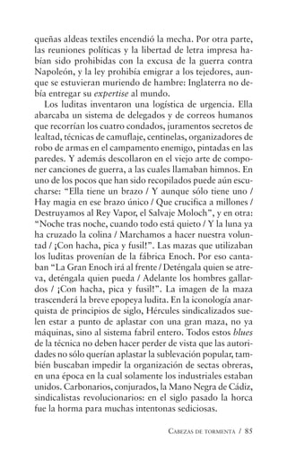 CABEZAS DE TORMENTA / 85
queñas aldeas textiles encendió la mecha. Por otra parte,
las reuniones políticas y la libertad de letra impresa ha-
bían sido prohibidas con la excusa de la guerra contra
Napoleón, y la ley prohibía emigrar a los tejedores, aun-
que se estuvieran muriendo de hambre: Inglaterra no de-
bía entregar su expertise al mundo.
Los luditas inventaron una logística de urgencia. Ella
abarcaba un sistema de delegados y de correos humanos
que recorrían los cuatro condados, juramentos secretos de
lealtad, técnicas de camuflaje, centinelas, organizadores de
robo de armas en el campamento enemigo, pintadas en las
paredes. Y además descollaron en el viejo arte de compo-
ner canciones de guerra, a las cuales llamaban himnos. En
uno de los pocos que han sido recopilados puede aún escu-
charse: “Ella tiene un brazo / Y aunque sólo tiene uno /
Hay magia en ese brazo único / Que crucifica a millones /
Destruyamos al Rey Vapor, el Salvaje Moloch”, y en otra:
“Noche tras noche, cuando todo está quieto / Y la luna ya
ha cruzado la colina / Marchamos a hacer nuestra volun-
tad / ¡Con hacha, pica y fusil!”. Las mazas que utilizaban
los luditas provenían de la fábrica Enoch. Por eso canta-
ban “La Gran Enoch irá al frente / Deténgala quien se atre-
va, deténgala quien pueda / Adelante los hombres gallar-
dos / ¡Con hacha, pica y fusil!”. La imagen de la maza
trascenderá la breve epopeya ludita. En la iconología anar-
quista de principios de siglo, Hércules sindicalizados sue-
len estar a punto de aplastar con una gran maza, no ya
máquinas, sino al sistema fabril entero. Todos estos blues
de la técnica no deben hacer perder de vista que las autori-
dades no sólo querían aplastar la sublevación popular, tam-
bién buscaban impedir la organización de sectas obreras,
en una época en la cual solamente los industriales estaban
unidos. Carbonarios, conjurados, la Mano Negra de Cádiz,
sindicalistas revolucionarios: en el siglo pasado la horca
fue la horma para muchas intentonas sediciosas.
 
