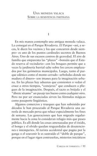CABEZAS DE TORMENTA / 95
UNA MONEDA VALACA
SOBRE LA RESISTENCIA PARTISANA
I
En mis manos contemplo una antigua moneda valaca.
La conseguí en el Parque Rivadavia. El Parque –así, a se-
cas, le dicen los vecinos y los que concurren desde siem-
pre– es uno de los puntos cardinales secretos de Buenos
Aires. Uno de sus escasos centros de gravedad. El aire de
familia que emparenta las “plazas” –bonsáis que el Esta-
do reserva al vecindario– con los bosques permite que a
veces la jardinería barrial salte sobre los cercos emplaza-
dos por los geómetras municipales. Luego, tanto el par-
que edénico como el monte cerrado –arboledas donde no
madura el dinero– son imanes para la imaginación urba-
na. En las plazas hay aduanas que consienten o vedan el
cruce a otros tiempos, “conejeras” que conducen a plie-
gues de la imaginación. Después, el tacto es brújula y el
“ábrete sésamo” un pasaje tan bueno como cualquier otro.
Pero no por ser enunciadas sirven las fórmulas mágicas
como pasaporte lingüístico.
Algunos comercios y trueques que han subsistido por
décadas le han procurado al Parque Rivadavia una au-
reola de mercado persa que reluce especialmente los fines
de semana. Las generaciones que han migrado regular-
mente hacia la zona lo consideran refugio más que paseo
público. Es allí donde las cosas amenazadas por el óxido,
el hongo y el olvido quedan resguardadas de desatencio-
nes e intemperies. Al turista accidental que pugna por la
ganga o el souvenir le es sustraído el “doble de parque”,
porque en el lugar rigen contraseñas, misterios iniciáticos
 