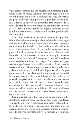 96 / CHRISTIAN FERRER
y pasadizos secretos que son revelados únicamente a quie-
nes lo tienen por meca semanal. Sólo entonces los objetos
en exhibición adquieren la cualidad de visas, de varitas
mágicas, de bienes cuyo precio está por debajo de su va-
lor. Cuando se agotan los elementos tradicionales de la
tabla de Mendeleiev comienzan las así llamadas “tierras
raras”. Así también, cuando los objetos terminan de dar
la talla acostumbrada comienzan a revelar propiedades
desconocidas.
Cinco logias tienen jurisdicción sobre el Parque. Los
bibliófilos –libreros de viejos y buscadores de raros y ago-
tados–; los melómanos –comerciantes de discos, casetes y
compactos–; los filatelistas; los vendedores de videos pi-
ratas; y los numismáticos. No son los blasones que distin-
guen a los altos grados de estas masonerías las señas de
identidad de los puesteros, a pesar de que algún que otro
comerciante “establecido” tenga su “carrito” instalado
en las veredas interiores del parque. Por el contrario, pa-
recen enorgullecerse de su visible precariedad y del permi-
so condicional, del barateo y regateo, de la segunda línea
y el emplazamiento barrial. La inadaptación a los códigos
emblematizados por el código fiscal y la tarjeta comercial
los amontonó en las barracas del parque. Sin embargo, a
pesar del juego de simetrías que vincula a unos y otros, un
perceptible encono los enfrenta: en otras épocas, la poli-
cía persiguió a libreros y a rockeros, nunca a los coleccio-
nistas de sellos postales y de billetes. El rumor malévolo
asegura que un comisario o un coronel coleccionista pro-
tegía a sus pares.
Los numismáticos se han instalado en redondo alrede-
dor de un enorme árbol, a la orilla de la avenida Rivadavia.
Todos ellos, jóvenes o veteranos, comparten el tic obliga-
torio del coleccionista, el entusiasmo maniático por los
círculos de metal. Esa pasión los hace también propieta-
rios de saberes laterales sobre la historia del mundo.
 
