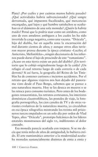 100 / CHRISTIAN FERRER
Plata? ¿Por cuáles y por cuántas manos habría pasado?
¿Qué actividades habría subvencionado? ¿Qué sangre
derramada, qué impuestos fiscalizados, qué mercancías
encargadas, qué lujos y qué hambre satisfechos se oculta-
ban en el diámetro de una sola moneda? ¿Quién la habría
traído? Pensé que la podría usar como un antídoto, como
uno de esos amuletos ambiguos a los cuales les ha sido
invertida la carga negativa, como una vacuna. “Drácula”,
hijo del diablo, fue en aquella zona la encarnación del
mal durante cientos de años; y aunque otros alias tuvie-
ron mayor prensa durante la época cristiana –Lucifer, el
Anticristo, Mefistófeles–, ningún diccionario de los infier-
nos puede darse el lujo de prescindir de este “rumanismo”.
¿Acaso en esta tierra existe un país del diablo? ¿Un terri-
torio que lo cobijó originalmente luego de la caída? ¿Un
refugio al cual retorna luego de cada correría o de cada
derrota? Si así fuera, la geografía del Reino de las Tinie-
blas ha de contener curiosos e inciertos accidentes. Por el
retrato que algunos viajeros nos han dejado del panora-
ma visto desde el Paso Borgo, sabemos que se parece a
una naturaleza muerta. Hoy se las deseca en museos o se
las retoca para consumo turístico. Pero antes de los bode-
gones renacentistas, los retratos cortesanos, los interiores
domésticos claustrofóbicos, las postales de viaje, la foto-
grafía pornográfica, los cien canales de TV y de otras va-
riantes evolutivas de la naturaleza muerta, ya circulaban
en esa época xilografías mostrando los treinta mil prisio-
neros turcos empalados en un solo día por orden de Vlad
Tepes, alias “Drácula”, prototipo balcánico de los líderes
estatales monstruosos del siglo XX, indiferentes al dolor
causado.
Esa moneda parecía acuñada con torpeza. Si se me de-
cía que tenía miles de años de antigüedad, lo hubiera creí-
do. El arte numismático anterior a la modernidad acuña-
ba monedas sustancialmente distintas de etnia a etnia y
 