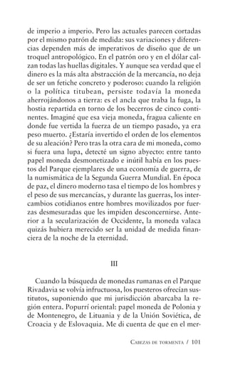 CABEZAS DE TORMENTA / 101
de imperio a imperio. Pero las actuales parecen cortadas
por el mismo patrón de medida: sus variaciones y diferen-
cias dependen más de imperativos de diseño que de un
troquel antropológico. En el patrón oro y en el dólar cal-
zan todas las huellas digitales. Y aunque sea verdad que el
dinero es la más alta abstracción de la mercancía, no deja
de ser un fetiche concreto y poderoso: cuando la religión
o la política titubean, persiste todavía la moneda
aherrojándonos a tierra: es el ancla que traba la fuga, la
hostia repartida en torno de los becerros de cinco conti-
nentes. Imaginé que esa vieja moneda, fragua caliente en
donde fue vertida la fuerza de un tiempo pasado, ya era
peso muerto. ¿Estaría invertido el orden de los elementos
de su aleación? Pero tras la otra cara de mi moneda, como
si fuera una lupa, detecté un signo abyecto: entre tanto
papel moneda desmonetizado e inútil había en los pues-
tos del Parque ejemplares de una economía de guerra, de
la numismática de la Segunda Guerra Mundial. En época
de paz, el dinero moderno tasa el tiempo de los hombres y
el peso de sus mercancías, y durante las guerras, los inter-
cambios cotidianos entre hombres movilizados por fuer-
zas desmesuradas que les impiden desconcernirse. Ante-
rior a la secularización de Occidente, la moneda valaca
quizás hubiera merecido ser la unidad de medida finan-
ciera de la noche de la eternidad.
III
Cuando la búsqueda de monedas rumanas en el Parque
Rivadavia se volvía infructuosa, los puesteros ofrecían sus-
titutos, suponiendo que mi jurisdicción abarcaba la re-
gión entera. Popurrí oriental: papel moneda de Polonia y
de Montenegro, de Lituania y de la Unión Soviética, de
Croacia y de Eslovaquia. Me di cuenta de que en el mer-
 