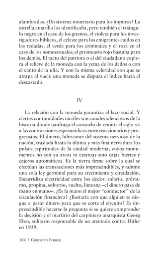 104 / CHRISTIAN FERRER
alambradas. ¿Un sistema monetario para los impuros? La
estrella amarilla los identificaba, pero también el triángu-
lo negro en el caso de los gitanos, el violeta para los inves-
tigadores bíblicos, el celeste para los emigrantes caídos en
las redadas, el verde para los criminales y el rosa en el
caso de los homosexuales; el prontuario rojo bastaba para
los demás. El tacto del patriota o el del ciudadano explo-
ra el relieve de la moneda con la yema de los dedos o con
el canto de la uña. Y con la misma celeridad con que se
atrapa al vuelo una moneda se dispara el índice hacia el
descastado.
IV
La relación con la moneda garantiza el lazo social. Y
ciertas continuidades táctiles son canales silenciosos de la
historia donde naufraga el consuelo de remitir el siglo XX
a las contracciones espasmódicas entre reaccionarios y pro-
gresistas. El dinero, lubricante del sistema nervioso de la
nación, traslada hasta la última y más fina nervadura los
pulsos espirituales de la ciudad moderna, cuyos monu-
mentos no son ya arcos ni estatuas sino cajas fuertes y
cajeros automáticos. Es la tierra firme sobre la cual se
efectúan las transacciones más imprescindibles, y admite
una sola ley germinal para su crecimiento y circulación.
Escurridiza electricidad entre los dedos: salario, présta-
mo, propina, soborno, vuelto, limosna –el dinero pasa de
mano en mano–. ¿Es la mano el mejor “conductor” de la
circulación financiera? ¿Bastaría con que alguien se nie-
gue a pasar dinero para que se corte el circuito? Es im-
prescindible hacerse la pregunta si se quiere comprender
la decisión y el martirio del carpintero anarquista Georg
Elser, solitario responsable de un atentado contra Hitler
en 1939.
 