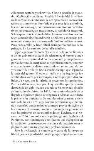 106 / CHRISTIAN FERRER
cillamente acataba y sobrevivía. Y hacia circular la mone-
da. ¿Obligación cotidiana, fatalidad inevitable? Si así fue-
ra, las actividades rutinarias se nos aparecerían como cons-
tantes costumbristas interferidas por una época sombría,
la cual, sin embargo, no trastornaría sus átomos constitu-
tivos: su lenguaje, sus tradiciones, su sabiduría ancestral.
Si la supervivencia es ineludible, las manos serían inocen-
tes y la manipulación ordinaria de billetes y monedas per-
tenecería entonces a una suerte de ámbito público neutro.
Pero en las calles se hace difícil distinguir lo público de lo
privado. En los campos de batalla también.
¿Qué significó colaborar? En el caso de las republiquetas
o de los gobiernos aliados de Alemania, el humus donde
germinaba su legitimidad no fue abonado principalmente
por la derrota, la ocupación o el gobierno títere, sino por
el acatamiento cotidiano, enraizado en un terreno de cu-
yos surcos la trilla ya hacía mucho tiempo que separaba
la paja del grano. El odio al judío y a la izquierda fue
sembrado a veces por ideólogos, a veces por partidos po-
líticos, a veces por la Iglesia, a veces por los gobiernos.
Por la indiferencia, siempre. Hay semillas que germinan
después de un siglo, incluso cuando se ha renovado el suelo
y cambiado el cultivo. En 1416, nueve años después de la
llegada del primer grupo de zíngaros a Alemania, se dictó
la primera ley antigitana. Se establecerían cuarenta y siete
más sólo hasta 1774, algunas tan permisivas que permi-
tían matarlos donde se los encontrara previa violación de
las mujeres. Evolución aséptica: las mujeres gitanas se-
rían las primeras en ser esterilizadas en Dachau, en el ve-
rano de 1936. Los holocaustos judío y gitano, la Shoá y el
Porájmos, son simétricos; y no fueron una excepción en
la tradición centroeuropea y eslava de inquisiciones y
pogroms, sino su aceleración y perfeccionamiento.
Sólo la resistencia a muerte se escurre de la pregunta
liberal por la legalidad del poder, porque el partisano com-
 