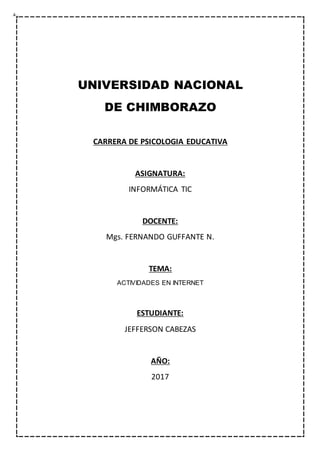 UNIVERSIDAD NACIONAL
DE CHIMBORAZO
CARRERA DE PSICOLOGIA EDUCATIVA
ASIGNATURA:
INFORMÁTICA TIC
DOCENTE:
Mgs. FERNANDO GUFFANTE N.
TEMA:
ACTIVIDADES EN INTERNET
ESTUDIANTE:
JEFFERSON CABEZAS
AÑO:
2017
 