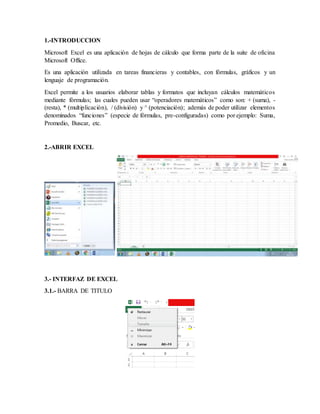 1.-INTRODUCCION
Microsoft Excel es una aplicación de hojas de cálculo que forma parte de la suite de oficina
Microsoft Office.
Es una aplicación utilizada en tareas financieras y contables, con fórmulas, gráficos y un
lenguaje de programación.
Excel permite a los usuarios elaborar tablas y formatos que incluyan cálculos matemáticos
mediante fórmulas; las cuales pueden usar “operadores matemáticos” como son: + (suma), -
(resta), * (multiplicación), / (división) y ^ (potenciación); además de poder utilizar elementos
denominados “funciones” (especie de fórmulas, pre-configuradas) como por ejemplo: Suma,
Promedio, Buscar, etc.
2.-ABRIR EXCEL
3.- INTERFAZ DE EXCEL
3.1.- BARRA DE TITULO