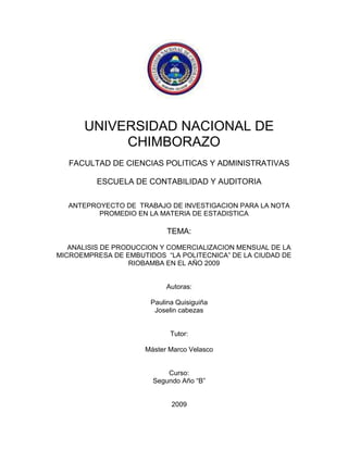 UNIVERSIDAD NACIONAL DE CHIMBORAZO<br />FACULTAD DE CIENCIAS POLITICAS Y ADMINISTRATIVAS<br />ESCUELA DE CONTABILIDAD Y AUDITORIA<br />ANTEPROYECTO DE  TRABAJO DE INVESTIGACION PARA LA NOTA PROMEDIO EN LA MATERIA DE ESTADISTICA<br />TEMA:<br />ANALISIS DE PRODUCCION Y COMERCIALIZACION MENSUAL DE LA MICROEMPRESA DE EMBUTIDOS  “LA POLITECNICA” DE LA CIUDAD DE RIOBAMBA EN EL AÑO 2009<br />Autoras:<br />Paulina Quisiguiña<br />Joselin cabezas<br />Tutor:<br />Máster Marco Velasco<br />Curso:<br />Segundo Año “B”<br />2009<br />DEDICATORIA<br />Nuestro trabajo investigativo queremos dedicar a nuestros padres ya que ellos han sido nuestro principal respaldo y apoyo, también queremos dedicar a Dios y a la Virgen María por habernos dado la paciencia y la  sabiduría para realizar nuestro trabajo.<br />AGRADECIMIENTO<br />Queremos agradecer al Máster Marco Velasco  por haber principal motor en el desarrollo y culminación de este trabajo, a la microempresa de embutidos “La Politécnica” y a su  Gerente Ingeniero Patricio Ruiz Mármol y el personal por darnos la apertura para hacer posible nuestra investigación y a todas esas personas y amigos que nos ayudaron para poder culminar nuestro trabajo.<br />RESUMEN<br />En la provincia de Chimborazo existen varias microempresas dedicadas a la elaboración de  embutidos, las mismas que cuentan con un registro de ingresos y egresos, como es el caso de la microempresa de embutidos “La Politécnica”, ubicada en los interiores de  la  Espoch.<br />Nuestro trabajo investigativo va dirigido hacia el análisis de la producción y comercialización y así poder determinar los tipos de ingresos y egresos de esta microempresa y obtener información  sobre las pérdidas y ganancias. Para esto tomaremos en cuenta los tipos de productos que fabrican, sus procesos y por ultimo su fabricación.<br />Estudiaremos principales términos y conceptos que vayan en relación con el tema propuesto en esta investigación y así poder analizar cada uno de los temas  y determinar las principales características de las mismas, para luego a través de un análisis estadístico de las variables obtenidas de la información de la microempresa poder realizar tablas y graficas de representación de los resultados y así  aplicar lo aprendido dentro de las aulas.<br />Determinaremos conclusiones y recomendaciones después de este análisis para lograr el crecimiento de la microempresa y la aceptación de la misma en el mercado.<br />Estableceremos anexos en lo que indicaremos las evidencias de nuestra investigación como las fotografías de la empresa  y los productos que laboran en la misma, determinaremos un cronograma de actividades en el que estipularemos el tiempo, realizaremos un informe financiero de nuestros gastos en la elaboración de esta investigación.<br /> <br /> <br />SUMMARY<br />In the province of Chimborazo, there are several micro devoted to the processing of sausages, the same that have a record of income and expenses, such as sausages microenterprise quot;
The Polytechnicquot;
 located in the interiors of the ESPOCH. <br />Our research work is directed towards the analysis of the production and marketing so we can determine the types of revenues and expenditures of the micro and information on the income statement. For this we will consider the types of products it manufactures, processes and finally manufacture. <br />We will study key terms and concepts that are related to the theme of this research so we can look at each of the issues and determine the main characteristics of them, and then through a statistical analysis of the variables obtained from the information microenterprise able to make tables and graphs representing the results and thus apply what they learned in classrooms. <br />Certain conclusions and recommendations following this analysis to ensure the growth of micro and acceptance of it on the market. <br />Establish annexes indicate what evidence of our research as photographs of the company and the products that work in it, will determine a schedule of activities that will stipulate the time, we will make a financial report of our expenses in the preparation of this research.<br />INTRODUCCION<br />                            <br />La microempresa “La Politécnica” fue creada un 6 de enero de 1990, se encuentra ubicada en los interiores de la Escuela Superior Politécnica de Chimborazo (ESPOCH), esta microempresa se dedica a la elaboración de embutidos derivados de animales como:<br />Bovino<br />Porcinos<br />Aves<br />MISION:<br />La escuela de Zootecnia contará con una microempresa que se dedicara a la producción de embutidos los cuales serán elaborados con alta calidad y bajo la dirección de los docentes y práctica de los estudiantes de la Escuela Superior Politécnica de Chimborazo de la Facultad de Ciencias  Pecuarias. <br />VISION: <br />Lograremos la producción de embutidos y el buen aprendizaje de nuestros alumnos y  así  lograr  el incentivo para que formen microempresas de acuerdo a su especialidad, los estudiantes deberán aplicar los conocimientos de las aulas en esta microempresa.<br />La materia prima de la microempresa son animales que se encuentran en la hacienda de la ESPOCH ubicada en Tunshi, los mismos que son criados y cuidados por los alumnos y profesores de la Facultad de Ciencias Pecuarias de la Escuela de Zootecnia.<br />Esta microempresa se encuentra a cargo del Ingeniero Patricio Ruiz, el mismo que está encargado de la supervisión, control y dirección  y la elaboración de los embutidos.     <br />INDICE<br />PAGINAS TOC  quot;
1-3quot;
    DEDICATORIA PAGEREF _Toc252458832  iiAGRADECIMIENTO PAGEREF _Toc252458833  iiiRESUMEN PAGEREF _Toc252458834  ivSUMMARY PAGEREF _Toc252458835  vINTRODUCCION PAGEREF _Toc252458836  - 1 -1.1 PLANTEAMIENTO DEL PROBLEMA PAGEREF _Toc252458837  - 6 -1.2 FORMULACION DEL PROBLEMA PAGEREF _Toc252458838  - 7 -1.3 OBJETIVOS PAGEREF _Toc252458839  - 7 -1.3.1 OBJETIVO GENERAL: PAGEREF _Toc252458840  - 7 -1.3.2 OBJETIVOS ESPECIFICOS: PAGEREF _Toc252458841  - 7 -1.4 JUSTIFICACION E IMPORTANCIA: PAGEREF _Toc252458842  - 7 -2.1 ANTECEDENTES DE LA INVESTIGACION PAGEREF _Toc252458843  - 10 -2.2 FUNDAMENTACION TEORICA PAGEREF _Toc252458844  - 10 -3.2  DEFINICION DE TERMINOS BASICOS PAGEREF _Toc252458845  - 14 -3.1 DISEÑO DE LA INVESTIGACION PAGEREF _Toc252458846  - 16 -3.2 TIPO DE INVESTIGACION PAGEREF _Toc252458847  - 16 -3.3 POBLACION PAGEREF _Toc252458848  - 16 -3.4 MUESTRA PAGEREF _Toc252458849  - 16 -3.5 DEMOSTRACION Y UTILIZACION DE LA MUESTRA PAGEREF _Toc252458850  - 16 -CONCLUSIONES PAGEREF _Toc252458851  - 21 -RECOMENDACIONES PAGEREF _Toc252458852  - 22 -ANEXOSFOTOGRAFIAS PAGEREF _Toc252458853  - 13 -CRONOGRAMA DE ACTIVIDADES PAGEREF _Toc252458854  - 13 -INFORME FINANCIERO DEL ANTEPROYECTO PAGEREF _Toc252458855  - 13 -BIBLIOGRAFIA PAGEREF _Toc252458856  - 13 -WEBGRAFIA PAGEREF _Toc252458857  - 13 -<br />INDICE DE TABLAS<br /> TOC  quot;
Tablaquot;
 Tabla 1 DISTRIBUCION DE LOS INGRESOS PAGEREF _Toc252458784  - 14 -<br />Tabla 2DISTRIBUCION DE LOS EGRESOS PAGEREF _Toc252458785  - 16 -<br />ANEXOS<br />Tabla 3 CRONOGRAMA DE ACTIVIDADES<br />Tabla 4INFORME FINANCIERO<br />INDICE DE GRAFICOS<br /> TOC  quot;
Ilustraciónquot;
 Ilustración 1DISTRIBUCION DE LOS INGRESOS PAGEREF _Toc252451629  - 15 -<br />Ilustración 2 DISTRIBUCION DE LOS EGRESOS PAGEREF _Toc252451630  - 17 -<br />ANEXOS <br />Ilustración 3 FACHADA DE LA EMPRESA<br />Ilustración 4MAQUINARIA DE LA EMPRESA<br />Ilustración 5MAQUINARIA DE RELLENO<br />Ilustración 6PRODUCTOS DE LA EMPRESA<br />Ilustración 7PRODUCTOS DE LA EMPRESA 2<br />Ilustración 8PRODUCTOS DE LA EMPRESA 3<br />MARCO <br />REFERENCIAL<br />1.1 PLANTEAMIENTO DEL PROBLEMA<br />La microempresa “LA POLITECNICA” se encuentra a cargo del Ingeniero Patricio Ruiz quien es el responsable en conjunto con los estudiantes de la Facultad de Ciencias Pecuarias de la Escuela de Zootecnia de obtener la materia prima a través  del cuidado y crianza de ovinos, porcinos, bovinos y aves que se encuentran en la finca de la politécnica ubicada en Tunshi, los mismos que son procesados y transformados en una gran variedad de productos a través de procesos realizados en la microempresa que se encuentra ubicada en los interiores de la ESPOCH estos productos son distribuidos y vendidos al público en general, nuestro anteproyecto va enfocado hacia al análisis de la producción y comercialización mensual de estos productos.<br />Realizaremos un análisis contable de los ingresos y egresos mensuales de esta  microempresa y determinar si ha existido una evolución en el transcurso de cada mes en la producción.<br />A través de este análisis determinaremos datos estadísticos que nos permitirán poner en práctica lo aprendido en las horas de clases y llegar a interpretar por medio de la tabulación de datos si la empresa obtiene ganancias o pérdidas en su producción y comercialización.<br />También lograremos un análisis de la microempresa y poder determinar si existe un crecimiento en su comercialización y determinar las posibles causas de una perdida en la producción y buscar las posibilidades para aumentar la comercialización.<br />1.2 FORMULACION DEL PROBLEMA<br />¿Por qué analizaremos la producción y comercialización mensual de la microempresa de embutidos “La Politécnica”, de la ciudad de Riobamba en el año 2009?<br />1.3 OBJETIVOS<br />1.3.1 OBJETIVO GENERAL:<br />“Determinar un análisis de producción y comercialización de embutidos de la microempresa “La Politécnica” mensualmente, de la ciudad de Riobamba en el año 2009”<br />1.3.2 OBJETIVOS ESPECIFICOS:<br />Determinar un análisis de la producción y comercialización de embutidos de la microempresa “La Politécnica” mensualmente.<br />Analizar los ingresos y egresos de la microempresa “La Politécnica”<br />Realizar un análisis estadístico de las variables: ingresos y egresos<br />1.4 JUSTIFICACION E IMPORTANCIA:<br />En la actualidad existen microempresas que se dedican a la producción de embutidos, las mismas que tienen un alto índice de ingresos y egresos que son controlados a través de profesionales y/o instituciones públicas, como es el caso de la microempresa “La Politécnica” dedicada a la elaboración de embutidos.<br />Esta microempresa cuenta con el respaldo de la ESPOCH la misma que está encargada de dotar de materia prima y de dinero para la elaboración de estos productos, por eso nuestras razones y motivos de la investigación es con  la finalidad de determinar el tipo de ingresos y egresos.<br />Realizar un análisis de estos ingresos y egresos para luego a través de métodos estadísticos, establecer porcentajes de producción y crecimiento de la microempresa.  <br />Es de gran importancia nuestra investigación ya que a través de estos análisis que realizaremos podremos establecer el progreso de la microempresa y  el tipo de utilidades que ha obtenido a través de sus ingresos y egresos mensuales en el periodo del año 2009.<br />MARCO <br />TEORICO<br />2.1 ANTECEDENTES DE LA INVESTIGACION<br />Luego de haber realizado una investigación documental en las bibliotecas de la ESPOCH, UNACH y de la Ciudad de Riobamba y haber navegado en el Internet, hemos determinado que no existen investigaciones sobre nuestro anteproyecto.<br />2.2 FUNDAMENTACION TEORICA<br />Nuestra investigación se fundamenta en la doctrina filosóficas ya que en esta se determina la razón de la investigación y luego se determina objetivos de adentro hacia fuera.<br />Esta investigación está constituida en capítulos, temas y subtemas que guardan estrecha relación con el problema a investigarse y se encuentra estructura de la siguiente manera:<br />INGRESOS<br />DEFINICION<br />Cualquier partida u operación que afecte los resultados de una empresa aumentando las utilidades o disminuyendo las pérdidas. <br />TIPOS DE INGRESOS<br />Ingreso Acumulable.- Aquel que debe adicionarse a otros para causar un impuesto, como ejemplo se puede mencionar el que si una empresa obtiene un ingreso por la venta de los productos que fabrica y por la renta de una parte de sus inmuebles, ambos ingresos deben acumularse para que, ya consolidados, causen el impuesto correspondiente.<br />Ingreso Corriente.- Aquel que proviene de fuentes normales, estables o propias del giro de una entidad.<br />Ingresos Exceptuados.- Aquellos que, por disposición de la ley del Impuesto Sobre la Renta, no deben gravarse aún cuando provengan de situaciones que la propia ley señala como hechos generadores de un crédito fiscal; como ejemplo se pueden señalar los que provengan de contratos de arrendamiento prorrogados por disposición de la ley (rentas congeladas) aún cuando los ingresos por arrendamiento sí están gravados.<br />Ingresos Exentos.- Aquellos que perciben algunos causantes específicamente mencionados en una ley y que no deben pagar el impuesto a que la misma ley se refiere.<br />Ingreso Global Gravable.- Cantidad neta sobre la que las empresas causan el impuesto sobre la renta<br />Ingreso Gravado.- Aquel que sí genera el pago de impuesto, a diferencia del ingreso exento.<br />Ingreso Marginal.- Aquel que se obtiene con relación a una cantidad adicional a las presupuestadas.<br />Ingreso Semi-Gravado.- Aquel que genera el pago del impuesto, pero en proporción menor a la generalidad.<br />EGRESOS<br />DEFINICION<br />Se denomina egreso a la partida contable que disminuye el beneficio o aumenta la pérdida de una entidad.<br />En general se entiende por egresos  al sacrificio económico para la adquisición de un bien o servicio, derivado de la operación normal de la organización, y que no se espera que pueda generar ingresos en el futuro.<br />A diferencia de los gastos, los costes, por ejemplo de compra de materias primas, generarán probablemente un ingreso en el futuro al ser transformados y vendidos como producto terminado.<br />En general las normas contables requieren que los gastos se contabilicen siguiendo el criterio de Devengado, que implica que el gasto se debe registrar en el momento en que ocurre el hecho económico que lo genera, con independencia de si fue pagado o cobrado, o de su formalización mediante un contrato o cualquier otro documento.<br />MICROEMPRESA<br />DEFINICION<br />La microempresa está comprendida de personas de escasos ingresos, posee de 1 a 6 integrantes involucrados aproximadamente.<br />Estas microempresas han sido generadas por emprendedores, quienes se han visto sin empleo, o con el fin de complementar los ingresos o simplemente por el ánimo o deseo de utilizar habilidades y destrezas con las que se cuentan.<br />Quienes componen la microempresa van desde la señora que vende empanadas en su casa, pasando por el joven, padre de familia que decide instalar un rudimentario taller en la marquesina de su casa, hasta aquellos jóvenes profesionales que emprendieron una empresa de lentes de contacto, ULTRALENS, siendo la única fábrica de lentes de contacto blandos de Latinoamérica.<br />VENTAJAS DE LA MICROEMPRESA<br />Al igual que la pequeña y mediana empresa es una fuente generadora de empleos.<br /> <br />Se transforman con gran facilidad por no poseer una estructura rígida. <br />Son flexibles, adaptando sus productos a los cambios del Mercado. <br />DESVENTAJAS DE LA MICROEMPRESA:<br />Utilizan tecnología ya superada <br />Sus integrantes tienen falta de conocimientos y técnicas para una productividad más eficiente.<br /> <br />Dificultad de acceso a crédito. <br />La producción generalmente, va encaminada solamente al Mercado interno. <br />Son parte importante de la economía Mundial. Encontramos en ellas los siguientes tipos:<br />MICROEMPRESAS DE ESTILO DE VIDA: <br />Estas tienen como propósito ofrecerle a su propietario un modo de vida confortable. Ej. Una pizzería de un barrio, el florista que vende en una esquina, etc.<br />MICROEMPRESAS DE ALTO CRECIMIENTO: <br />Buscan superar su condición de empresa pequeña lo antes posible. Son manejadas por un equipo de personas. Otro de sus propósitos es alcanzar grandes utilidades de inversión.<br />3.2  DEFINICION DE TERMINOS BASICOS<br />EXENTO: Libre y exceptuado de algo<br />FLEXIBLES: Que es fácil de obtener.<br />SERVICIO: bien intangible que tiene dos características básicas, la individualización y el ser muy perecederos.<br />PRODUCTO: bien tangible que resulta de un proceso de fabricación.<br />CAPACIDAD: valor teórico al que nos referimos como la cantidad por unidad de tiempo que se obtendría al utilizar al máximo todos los recursos disponibles.<br />MARCO<br />METODOLOGICO<br />3.1 DISEÑO DE LA INVESTIGACION<br />Esta presente investigación será DEDUCTIVO porque nuestros datos parten de una información global de la microempresa “La Politécnica” y nosotros llegaremos a un análisis mensual con las herramientas estadísticas para luego obtener gráficos de los datos obtenidos. <br />3.2 TIPO DE INVESTIGACION<br />El presente anteproyecto de investigación es de tipo  experimental ya que la información que nos da la microempresa “La Politécnica” será real y actual en el  periodo 2009 en la Ciudad de Riobamba, los datos serán reales y concisos en el momento de tabular las variables.<br />3.3 POBLACION<br />La microempresa “La Politécnica” cuenta con una población entre ingresos de $ 4500 dólares anuales y egresos de $ 2740 dólares anuales.<br />3.4 MUESTRA<br />Nuestra muestra se basa en los ingresos y egresos de la microempresa mensuales.<br />3.5 DEMOSTRACION Y UTILIZACION DE LA MUESTRA<br />TABLA DE DISTRIBUCION DE LOS INGRESOS MENSUALES DE LA EMPRRESA “LA POLITECNICA” EN EL PERIODO 2009<br />Xffafrf%ENERO1001000.022FEBRERO1502500.033MARZO2004500.044ABRIL2507000.055MAYO30010000.066JUNO35013500.077JULIO40017500.088AGOSTO45022000.1111SEPTIEMBRE50027000.1212OCTUBRE55032500.1313NOVIEMBRE60038500.1414DICIEMBRE65045000.1515TOTAL∑= 4500-∑=1∑=100%<br />Tabla 1 DISTRIBUCION DE LOS INGRESOS<br />FECHA; 16-01-2010       FUENTE: MICROEMPRESA “LA POLITECNICA”  ELABORADO POR: PAULINA QUISIGUIÑA Y JOSELIN CABEZAS  <br /> <br />GRAFICO DE DISTRIBUCION DE LOS INGRESOS<br /> <br />Ilustración 1DISTRIBUCION DE LOS INGRESOS<br />FECHA; 16-01-2010       FUENTE: MICROEMPRESA “LA POLITECNICA”  ELABORADO POR: PAULINA QUISIGUIÑA Y JOSELIN CABEZAS  <br /> <br />TABLA DE DISTRIBUCION DE LOS EGRESOS MENSUALES DE LA EMPRRESA “LA POLITECNICA” EN EL PERIODO 2009<br />Xffafrf%ENERO50500.022FEBRERO1001500.044MARZO1202700.044ABRIL1504200.055MAYO3007200.1111JUNO2209400.088JULIO10010400.044AGOSTO30013400.1111SEPTIEMBRE20015400.077OCTUBRE20017400.077NOVIEMBRE50022400.1818DICIEMBRE50027400.1818TOTAL∑=2740-∑=1∑=100%<br />Tabla 2DISTRIBUCION DE LOS EGRESOS<br />FECHA; 16-01-2010       FUENTE: MICROEMPRESA “LA POLITECNICA”  ELABORADO POR: PAULINA QUISIGUIÑA Y JOSELIN CABEZAS  <br /> <br />GRAFICO DE DISTRIBUCION DE LOS EGRESOS<br />Ilustración 2 DISTRIBUCION DE LOS EGRESOS<br />FECHA; 16-01-2010       FUENTE: MICROEMPRESA “LA POLITECNICA”  ELABORADO POR: PAULINA QUISIGUIÑA Y JOSELIN CABEZAS  <br />CONCLUSIONES<br />La microempresa “La Politécnica” fabrica productos saludables y la materia prima es obtenida por el cuidado de los animales de la fina de la institución.<br />Los egresos de la empresa depende del mes de fabricación y del tipo de necesidad de la institución.<br />La empresa “La Politécnica” a través de la innovación de sus productos deben obtener más clientes.<br />Por  medio de la tabulación pudimos determinar que la empresa tiene unos ingresos que van creciendo de acuerdo a los meses.<br />Los gráficos estadísticos nos logran determinar un estatus de los ingresos y egresos de la empresa.<br />Esta microempresa ayuda a la motivación de sus alumnos a la formación de empresas y además al cuidado de sus animales.<br /> <br />RECOMENDACIONES<br />Obtener medidas de control y cuidado para el mejoramiento de la calidad de los productos.<br />Los egresos deben ser menores a los ingresos.<br />Se debe aumentar la promoción de los productos de la microempresa y considerar la apertura de sucursales.<br />Estos ingresos deben ir de acuerdo a las necesidades de la empresa.<br />La microempresa debe lograr un nivel bueno en el estatus de la misma.<br />Los estudiantes deben practicar con más frecuencia y lograr el cuidado y la buena calidad de sus productos.<br />ANEXOS<br />FOTOGRAFIAS<br />Ilustración 3 FACHADA DE LA EMPRESA<br />Ilustración 4MAQUINARIA DE LA EMPRESA<br />Ilustración 5MAQUINARIA DE RELLENO<br />Ilustración 6PRODUCTOS DE LA EMPRESA<br />Ilustración 7PRODUCTOS DE LA EMPRESA 2<br />Ilustración 8PRODUCTOS DE LA EMPRESA 3<br />CRONOGRAMA DE ACTIVIDADES<br />N°ACTIVIDADDICIEMBREENEROSEMANASSEMANAS1-5113214- 19321-26428-3054-10111-17218-2432941SELECCIÓN TEMA2DELIMITACION TEMA3RECOLECCION DATOS4ESTRUCTURA PROYECTO5MARCO REFERENCIAL6MARCO TEORICO7MARCO METODOLOGICO8 ENTREGA Y PREDEFENSA<br />Tabla 3 CRONOGRAMA DE ACTIVIDADES<br />INFORME FINANCIERO DEL ANTEPROYECTO<br />N°CANTIDADDETALLEVALOR UNITARIOVALOR FINAL110TRANSPORTE0.181.8021CARPETA0.240.253100IMPRESIONES0.055.0043INTERNET0.601.8051PAPEL 50 HOJAS0.600.6066IMPRESIONES COLOR0.503.0071ANILLADO2.002.0081VIDEO1.001.00-TOTAL5.1815.45<br />Tabla 4INFORME FINANCIERO<br />BIBLIOGRAFIA<br />LIBROS CONTABLES DE LA EMPRESA “LA POLITECNICA”<br />DICCIONARIO ILUSTRADO ARISTOS<br />ENCICLOPEDIA “ENCARTA 2009”<br />WEBGRAFIA<br />WWW. WIKIPEDIA.COM<br />WWW.RINCONDELVAGO.COM<br />