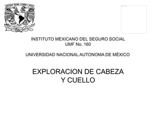 INSTITUTO MEXICANO DEL SEGURO SOCIAL
UMF No. 160
UNIVERSIDAD NACIONAL AUTONOMA DE MÉXICO
EXPLORACION DE CABEZA
Y CUELLO
 