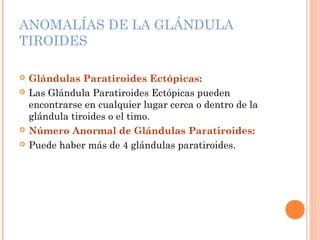 ANOMALÍAS DE LA GLÁNDULA
TIROIDES
 Glándulas Paratiroides Ectópicas:
 Las Glándula Paratiroides Ectópicas pueden
encontrarse en cualquier lugar cerca o dentro de la
glándula tiroides o el timo.
 Número Anormal de Glándulas Paratiroides:
 Puede haber más de 4 glándulas paratiroides.
 