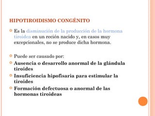 HIPOTIROIDISMO CONGÉNITO
 Es la disminución de la producción de la hormona
tiroidea en un recién nacido y, en casos muy
excepcionales, no se produce dicha hormona.
 Puede ser causado por:
 Ausencia o desarrollo anormal de la glándula
tiroides
 Insuficiencia hipofisaria para estimular la
tiroides
 Formación defectuosa o anormal de las
hormonas tiroideas
 