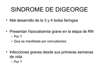 SINDROME DE DIGEORGE
• Mal desarrollo de la 3 y 4 bolsa faringea
• Presentan hipocalcemia grave en la etapa de RN
– Por ?
– Que se manifiesta por convulsiones

• Infecciones graves desde sus primeras semanas
de vida
– Por ?

 