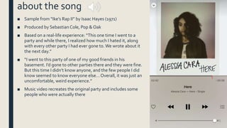 about the song
■ Sample from “Ike’s Rap II” by Isaac Hayes (1971)
■ Produced by Sebastian Cole, Pop & Oak
■ Based on a real-life experience: “This one time I went to a
party and while there, I realized how much I hated it, along
with every other party I had ever gone to.We wrote about it
the next day.”
■ “I went to this party of one of my good friends in his
basement. I’d gone to other parties there and they were fine.
But this time I didn’t know anyone, and the few people I did
know seemed to know everyone else… Overall, it was just an
uncomfortable, weird experience.”
■ Music video recreates the original party and includes some
people who were actually there
 