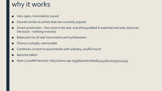 why it works
■ Very open, minimalistic sound
■ Sounds similar to artists that are currently popular
■ Smart production – the voice is the star, everything added is essential and only improves
the track – nothing in excess
■ Balanced mix of real instruments and synthesizers
■ Chorus is simple, memorable
■ Combines current musical trends with a bluesy, soulful touch
■ Genuine talent
■ Here (2:00AMVersion): http://www.npr.org/player/embed/454316272/455014545
 