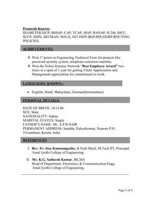 Protocols Known:
DIAMETER,ISUP, BSSAP, CAP, TCAP, MAP, RANAP, H.248, BICC,
SCCP, ISDN, SIGTRAN, M3UA, SS7.OSPF,BGP,RIP,EIGRP,ROUTING
POLICIES,
ACHIEVEMENTS:
 Won 1st
prizes in Engineering Technical Fests for projects like
password security system, telephone extension machine.
 Won the Nokia Siemens Network “Best Employee Award” two
times in a span of 1 year for getting Client Appreciation and
Management appreciation for commitment to work.
LANGUAGES KNOWN:-
• English, Hindi, Malayalam, German(Intermediate)
PERSONAL DETAILS:
DATE OF BIRTH: 14/11/86
SEX: Male
NATIONALITY: Indian
MARITAL STATUS: Single
FATHER’S NAME: Mr. A.P.B NAIR
PERMANENT ADDRESS: Surabhi, Paloorkonam, Nemom P.O.
Trivandrum, Kerala, India
REFERENCES
I. Rev. Fr. Jose Kannampuzha, B.Tech Mech, M.Tech IIT, Principal,
Amal Jyothi College of Engineering.
II. Mr. K.G. Satheesh Kumar, BE,MA
Head of Department, Electronics & Communication Engg.
Amal Jyothi College of Engineering.
Page 3 of 4
 