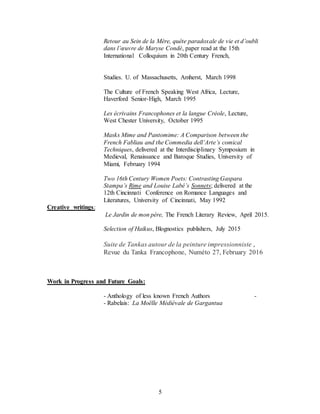 5
Retour au Sein de la Mère, quête paradoxale de vie et d’oubli
dans l’œuvre de Maryse Condé, paper read at the 15th
International Colloquium in 20th Century French,
Studies. U. of Massachusetts, Amherst, March 1998
The Culture of French Speaking West Africa, Lecture,
Haverford Senior-High, March 1995
Les écrivains Francophones et la langue Créole, Lecture,
West Chester University, October 1995
Masks Mime and Pantomime: A Comparison between the
French Fabliau and the Commedia dell’Arte’s comical
Techniques, delivered at the Interdisciplinary Symposium in
Medieval, Renaissance and Baroque Studies, University of
Miami, February 1994
Two 16th Century Women Poets: Contrasting Gaspara
Stampa’s Rime and Louise Labé’s Sonnets; delivered at the
12th Cincinnati Conference on Romance Languages and
Literatures, University of Cincinnati, May 1992
Creative writings:
Le Jardin de mon père, The French Literary Review, April 2015.
Selection of Haikus, Blognostics publishers, July 2015
Suite de Tankas autour de la peinture impressionniste ,
Revue du Tanka Francophone, Numéto 27, February 2016
Work in Progress and Future Goals:
- Anthology of less known French Authors -
- Rabelais: La Moëlle Médiévale de Gargantua
 