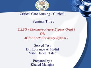 Critical Care Nursing - Clinical

          Seminar Title :

CABG ( Coronary Artery Bypass Graft )
             OR
   ACB ( AortoCoronary Bypass )

          Served To :
     Dr. Lourance Al Hadid
      MsN. Hadeel Taleb

         Prepared by :
        Khaled Mahajna
 