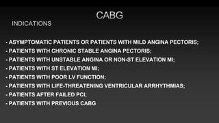 INDICATIONS
- ASYMPTOMATIC PATIENTS OR PATIENTS WITH MILD ANGINA PECTORIS;
- PATIENTS WITH CHRONIC STABLE ANGINA PECTORIS;
- PATIENTS WITH UNSTABLE ANGINA OR NON-ST ELEVATION MI;
- PATIENTS WITH ST ELEVATION MI;
- PATIENTS WITH POOR LV FUNCTION;
- PATIENTS WITH LIFE-THREATENING VENTRICULAR ARRHYTHMIAS;
- PATIENTS AFTER FAILED PCI;
- PATIENTS WITH PREVIOUS CABG
 