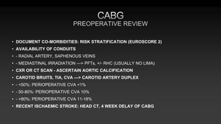 PREOPERATIVE REVIEW
• DOCUMENT CO-MORBIDITIES: RISK STRATIFICATION (EUROSCORE 2)
• AVAILABILITY OF CONDUITS
• - RADIAL ARTERY, SAPHENOUS VEINS
• - MEDIASTINAL IRRADIATION —> PFTs, +/- RHC (USUALLY NO LIMA)
• CXR OR CT SCAN - ASCERTAIN AORTIC CALCIFICATION
• CAROTID BRUITS, TIA, CVA —> CAROTID ARTERY DUPLEX
• - <50%: PERIOPERATIVE CVA <1%
• - 50-80%: PERIOPERATIVE CVA 10%
• - >80%: PERIOPERATIVE CVA 11-18%
• RECENT ISCHAEMIC STROKE: HEAD CT, 4 WEEK DELAY OF CABG
 