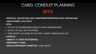 BITA
• SURVIVAL ADVANTAGE AND LOWER REINTERVENTION INTO 3-RD DECADE
• SKELETONIZE LITA & RITA
• RITA:
• - IN SITU VIA TRANSVERSE SINUS TO HIGH OM BRANCHES
• - IN SITU TO LAD ( NOT FAVORED)
• - FREE GRAFT VIA HOOD OF SVG OR Y- GRAFT FROM IN SITU LITA
• AVOID IN :
• OBESITY +/- COPD ON STEROIDS;
• EMERGENCY CABG;
• INSULIN DEPENDENT DIABETES ( check HgA1C)
 