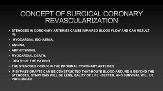 • STENOSES IN CORONARY ARTERIES CAUSE IMPAIRED BLOOD FLOW AND CAN RESULT
IN:
• MYOCARDIAL ISCHAEMIA,
• ANGINA,
• ARRHYTHMIAS,
• MYOCARDIAL DEATH,
• DEATH OF THE PATIENT
• THE STENOSES OCCUR IN THE PROXIMAL CORONARY ARTERIES
• IF BYPASS GRAFTS CAN BE CONSTRUCTED THAT ROUTE BLOOD AROUND & BEYOND THE
STENOSES, SYMPTOMS WILL BE LESS, QALITY OF LIFE - BETTER, AND SURVIVAL WILL BE
PROLONGED
 