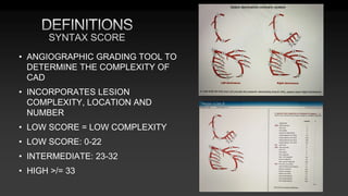 • ANGIOGRAPHIC GRADING TOOL TO
DETERMINE THE COMPLEXITY OF
CAD
• INCORPORATES LESION
COMPLEXITY, LOCATION AND
NUMBER
• LOW SCORE = LOW COMPLEXITY
• LOW SCORE: 0-22
• INTERMEDIATE: 23-32
• HIGH >/= 33
SYNTAX SCORE
 