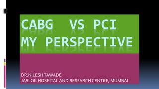 CABG VS PCI
MY PERSPECTIVE
I
DR.NILESHTAWADE
JASLOK HOSPITAL AND RESEARCH CENTRE, MUMBAI
 