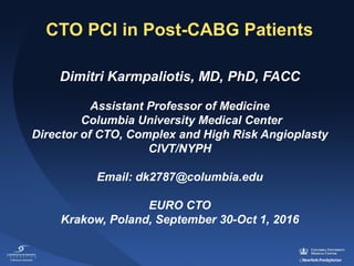CTO PCI in Post-CABG Patients
Dimitri Karmpaliotis, MD, PhD, FACC
Assistant Professor of Medicine
Columbia University Medical Center
Director of CTO, Complex and High Risk Angioplasty
CIVT/NYPH
Email: dk2787@columbia.edu
EURO CTO
Krakow, Poland, September 30-Oct 1, 2016
 
