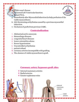15 | P a g e
2. Triplevessel disease
3. AbnormalLeft Ventricularfunction.
4. Failed PTCA.
5. Immediatelyafter MyocardialInfarction(tohelp perfusionof the
viablemyocardium).
6. Life threatening arrhythmiascaused bya previousmyocardial
infarction.
7. Occlusionof graftsfrom previous CABG.
Contraindication
1. Abdominalaortic aneurysm
2. Hemorrhagediseases
3. congenitalheart diseases
4. Lower extremitiesedema
5. Severe hypertension
6. Uncontrolled arrhythmias
7. patient refusal
8. coronaryarteriesincompatiblewith grafting
9. The absenceof viablemyocardium tograft.
Coronary artery bypasses graft sites
 Internal mammaryarteries
 Radialarteries
 Greater saphenousveins
 
