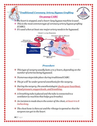 18 | P a g e
Traditional Coronary Artery Bypass Grafting
On-pump CABG
 the heart is stopped, and a heart-lung bypassmachine isused .
 Thisis the most commontype of coronary artery bypassgrafting
(CABG).
 It's used whenat least one major artery needsto be bypassed.
Procedure
 Thistype of surgery usually lasts 3 to 5 hours, depending on the
number of arteriesbeing bypassed.
 Numerousstepstake place during traditionalCABG.
 The pt will' be under general anesthesia for the surgery.
 During the surgery, the anesthesiologist checksyour heartbeat,
blood pressure, oxygenlevels, and breathing.
 A breathing tube isplaced and the tube is connected toa
ventilator (a machine that helpsyou breathe).
 An incisionis made down the center of the chest, at least 6 to 8
incheslong.
 The chest bone is thencut and the ribcage isopened so that the
surgeoncan get to the heart.
 