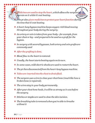 19 | P a g e
 Medicinesare used to stop the heart, which allowsthe surgeonto
operate on it while it's not beating.
 The pt also given medicinestoprotect your heart function during
the time that it'snot beating.
 A heart-lung bypassmachine keepsoxygen-rich blood moving
throughout your body during the surgery.
 An artery or vein is taken from your body—for example, from
your chest or leg—and prepared to be used as a graft for the
bypass.
 In surgery with severalbypasses, both artery and veingraftsare
commonly used
 After the grafting is done,
 Blood flow to the heart isrestored.
 Usually, the heart startsbeating againonitsown.
 In some cases, mild electric shocksare used to restart the heart.
 The pt thendisconnected from the heart-lung bypassmachine.
 Tubesare inserted intothe chest to drainfluid.
 The surgeon uses wiresto close your chest bone (much like how a
brokenbone is repaired).
 The wiresstay in your body permanently.
 After your chest bone heals, it will be as strong as it wasbefore
the surgery.
 Stitchesor staplesare used to close the skin incision.
 The breathing tube isremoved whenyou're able to breathe
without it
 