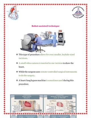 24 | P a g e
Robot-assisted technique
 Thistype of procedure allows for even smaller, keyhole-sized
incisions.
 A small video camera isinserted in one incision toshow the
heart,
 Whilethe surgeon uses remote-controlled surgicalinstruments
to do the surgery.
 A heart-lung bypassmachine issometimesused during this
procedure.
 
