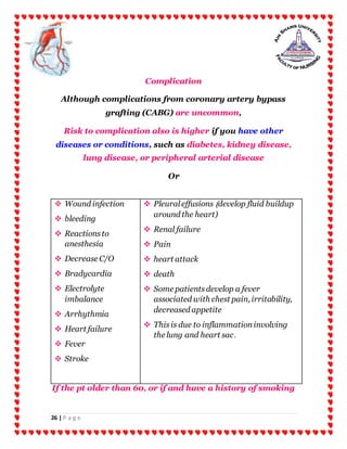 26 | P a g e
Complication
Although complications from coronary artery bypass
grafting (CABG) are uncommon,
Risk to complication also is higher if you have other
diseases or conditions, such as diabetes, kidney disease,
lung disease, or peripheral arterial disease
Or
If the pt older than 60, or if and have a history of smoking
 Wound infection
 bleeding
 Reactionsto
anesthesia
 Decrease C/O
 Bradycardia
 Electrolyte
imbalance
 Arrhythmia
 Heart failure
 Fever
 Stroke
 Pleuraleffusions )develop fluid buildup
around the heart)
 Renal failure
 Pain
 heart attack
 death
 Some patientsdevelop a fever
associated with chest pain, irritability,
decreased appetite
 Thisis due to inflammationinvolving
the lung and heart sac.
 