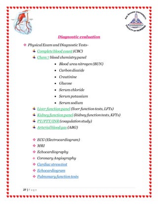 27 | P a g e
Diagnostic evaluation
 PhysicalExam and Diagnostic Tests-
Complete blood count (CBC)
Chem 7 blood chemistrypanel
 Blood urea nitrogen(BUN)
 Carbondioxide
 Creatinine
 Glucose
 Serum chloride
 Serum potassium
 Serum sodium
Liver functionpanel (liver functiontests, LFTs)
Kidney functionpanel (kidney functiontests, KFTs)
PT/PTT/INR (coagulationstudy)
Arterialblood gas (ABG)
 ECG (Electrocardiogram)
 MRI
 Echocardiography
 Coronary Angiography
 Cardiac stresstest
 Echocardiogram
 Pulmonary functiontests
 