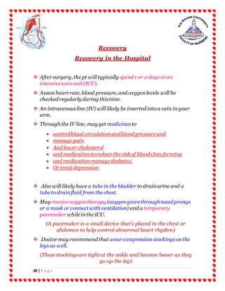 28 | P a g e
Recovery
Recovery in the Hospital
 After surgery, the pt will typically spend 1 or 2 days in an
intensive care unit (ICU).
 Assess heart rate, blood pressure, and oxygenlevels will be
checked regularly during thistime.
 An intravenousline (IV) will likely be inserted intoa vein in your
arm.
 Through the IV line, may get medicines to
 controlblood circulationand blood pressure and
 manage pain
 And lower cholesterol
 and medicationtoreduce the risk of blood clots forming
 and medicationmanage diabetes;
 Or treat depression.
 Also will likely have a tube in the bladder to drainurine and a
tube to drainfluid from the chest.
 May receive oxygentherapy (oxygengiventhroughnasalprongs
or a mask or connect with ventilation) and a temporary
pacemaker while inthe ICU.
(A pacemaker is a small device that's placed in the chest or
abdomen to help control abnormal heart rhythm)
 Doctor may recommend that wear compressionstockingsonthe
legs as well.
(These stockingsare tight at the ankle and become looser as they
go up the leg)
 
