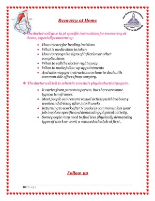 30 | P a g e
Recovery at Home
 the doctor will give to pt specific instructionsfor recovering at
home, especially concerning:
 How to care for healing incisions
 What is medicationtotaken
 How to recognize signsof infectionor other
complications
 Whento call the doctor right away
 Whento make follow up appointments
 And also may get instructionsonhow to deal with
commonside effectsfrom surgery.
 The doctor will tell to whenhe canstart physicalactivityagain.
 It varies from person to person, but there are some
typicaltimeframes.
 Most people can resume sexual activitywithinabout 4
weeksand driving after 3 to 8 weeks.
 Returning to work after 6 weeks is commonunless your
job involves specific and demanding physicalactivity.
 Some people may need to find less physically demanding
typesof work or work a reduced schedule at first.
Follow up
 